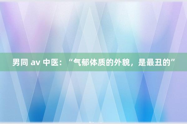 男同 av 中医:“气郁体质的外貌,是最丑的”