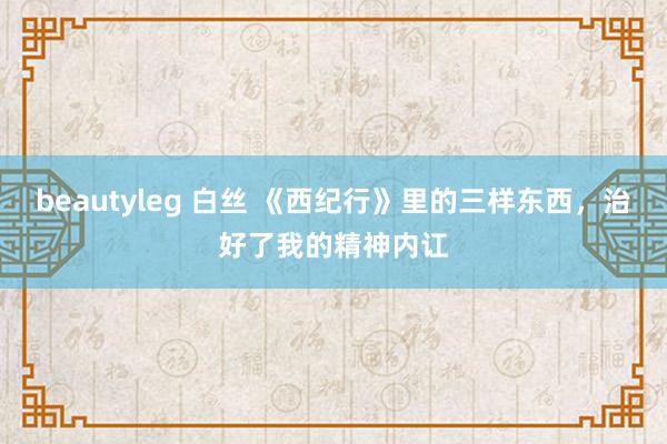 beautyleg 白丝 《西纪行》里的三样东西，治好了我的精神内讧