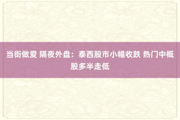 当街做爱 隔夜外盘：泰西股市小幅收跌 热门中概股多半走低
