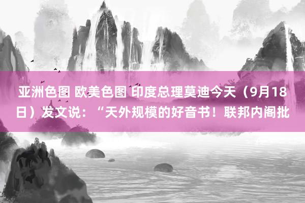 亚洲色图 欧美色图 印度总理莫迪今天（9月18日）发文说：“天外规模的好音书！联邦内阁批