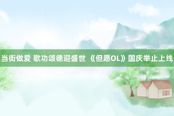 当街做爱 歌功颂德迎盛世 《但愿OL》国庆举止上线