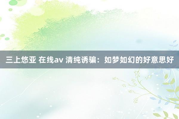 三上悠亚 在线av 清纯诱骗：如梦如幻的好意思好