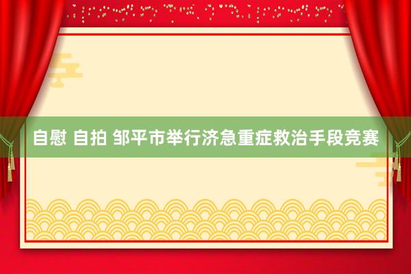 自慰 自拍 邹平市举行济急重症救治手段竞赛