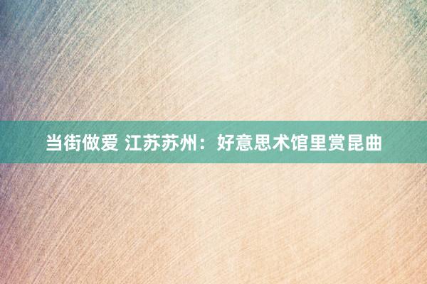 当街做爱 江苏苏州：好意思术馆里赏昆曲