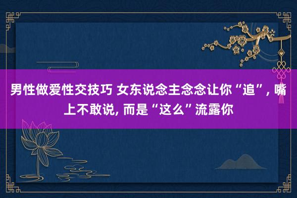 男性做爱性交技巧 女东说念主念念让你“追”， 嘴上不敢说， 而是“这么”流露你