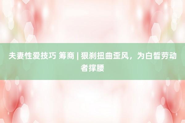 夫妻性爱技巧 筹商 | 狠刹扭曲歪风，为白皙劳动者撑腰