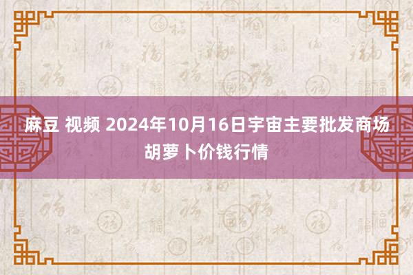 麻豆 视频 2024年10月16日宇宙主要批发商场胡萝卜价钱行情