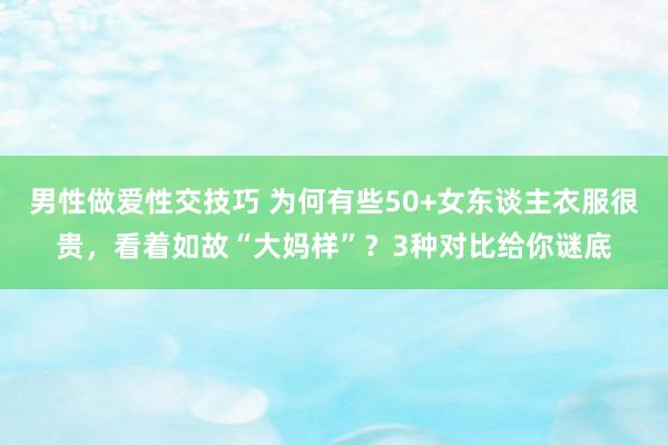 男性做爱性交技巧 为何有些50+女东谈主衣服很贵，看着如故“大妈样”？3种对比给你谜底