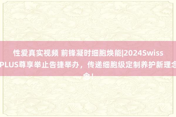 性爱真实视频 前锋凝时细胞焕能|2024SwissePLUS尊享举止告捷举办，传递细胞级定制养护新理念！