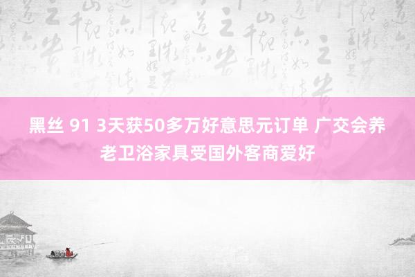 黑丝 91 3天获50多万好意思元订单 广交会养老卫浴家具受国外客商爱好