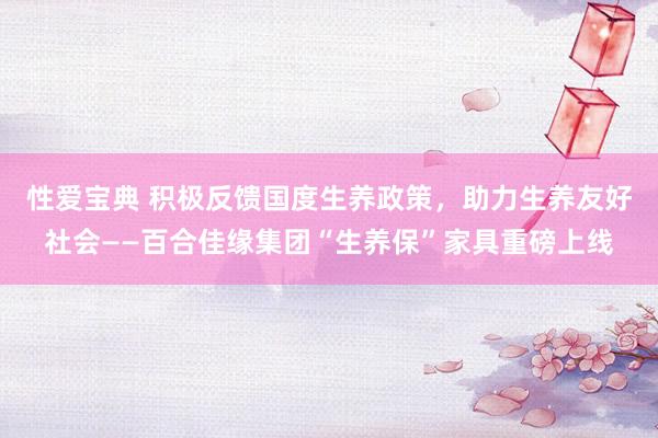 性爱宝典 积极反馈国度生养政策，助力生养友好社会——百合佳缘集团“生养保”家具重磅上线