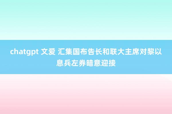 chatgpt 文爱 汇集国布告长和联大主席对黎以息兵左券暗意迎接
