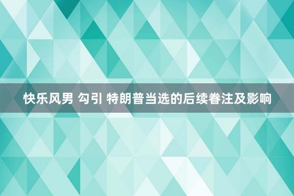 快乐风男 勾引 特朗普当选的后续眷注及影响