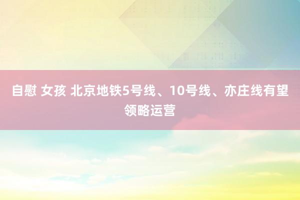 自慰 女孩 北京地铁5号线、10号线、亦庄线有望领略运营