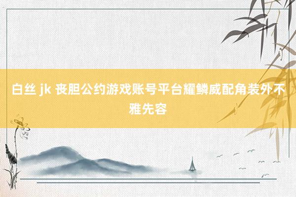 白丝 jk 丧胆公约游戏账号平台耀鳞威配角装外不雅先容