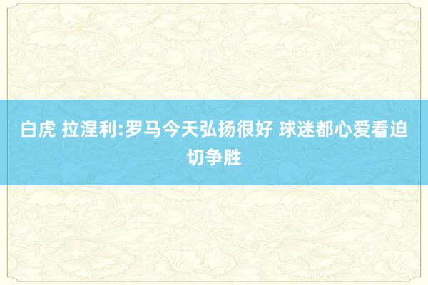 白虎 拉涅利:罗马今天弘扬很好 球迷都心爱看迫切争胜