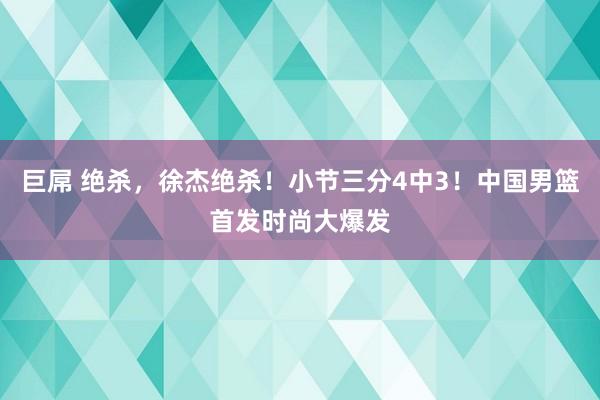 巨屌 绝杀，徐杰绝杀！小节三分4中3！中国男篮首发时尚大爆发