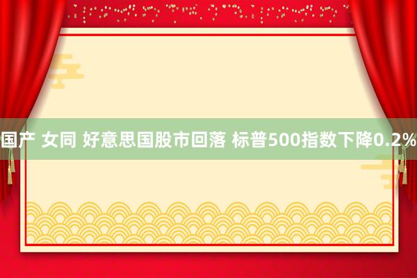 国产 女同 好意思国股市回落 标普500指数下降0.2%