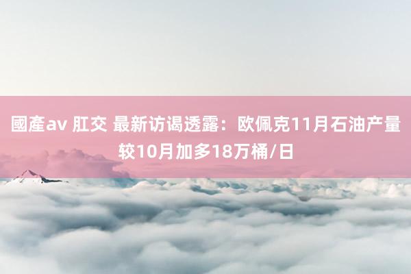 國產av 肛交 最新访谒透露：欧佩克11月石油产量较10月加多18万桶/日