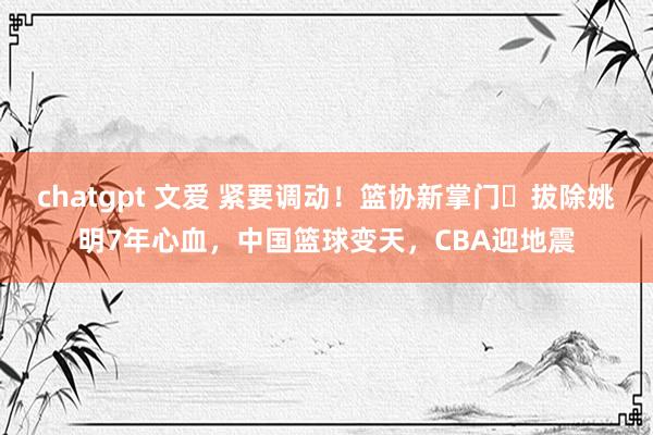 chatgpt 文爱 紧要调动！篮协新掌门​拔除姚明7年心血，中国篮球变天，CBA迎地震