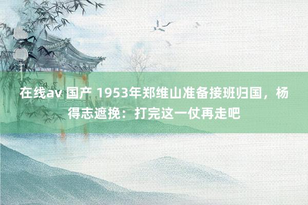 在线av 国产 1953年郑维山准备接班归国，杨得志遮挽：打完这一仗再走吧