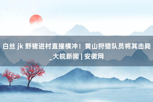 白丝 jk 野猪进村直撞横冲！黄山狩猎队员将其击毙_大皖新闻 | 安徽网