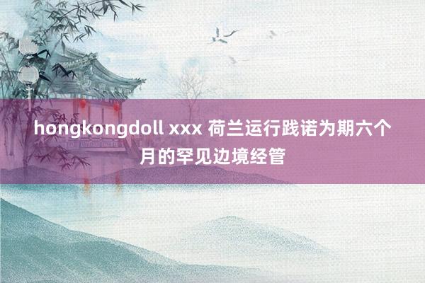 hongkongdoll xxx 荷兰运行践诺为期六个月的罕见边境经管