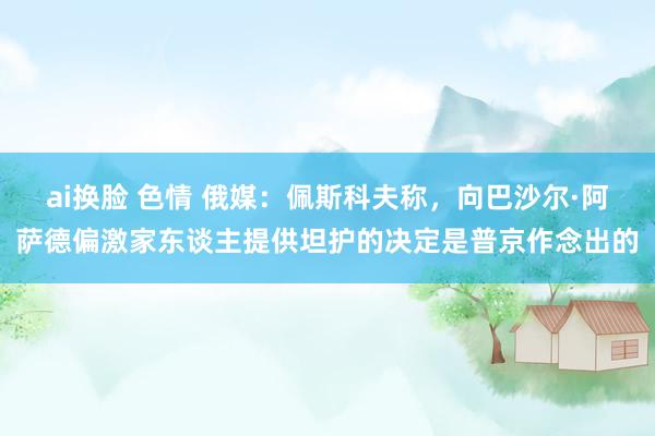 ai换脸 色情 俄媒：佩斯科夫称，向巴沙尔·阿萨德偏激家东谈主提供坦护的决定是普京作念出的