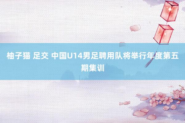 柚子猫 足交 中国U14男足聘用队将举行年度第五期集训