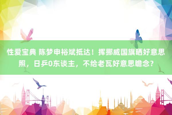性爱宝典 陈梦申裕斌抵达！挥挪威国旗晒好意思照，日乒0东谈主，不给老瓦好意思瞻念？
