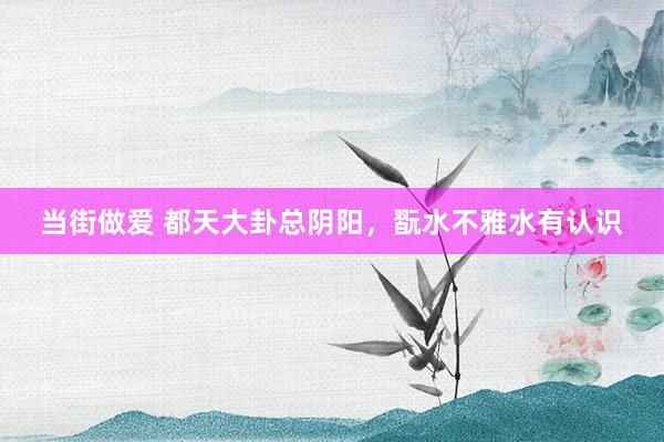 当街做爱 都天大卦总阴阳,翫水不雅水有认识