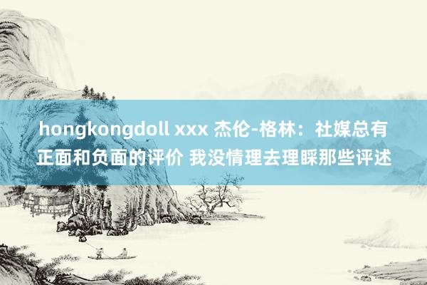 hongkongdoll xxx 杰伦-格林：社媒总有正面和负面的评价 我没情理去理睬那些评述