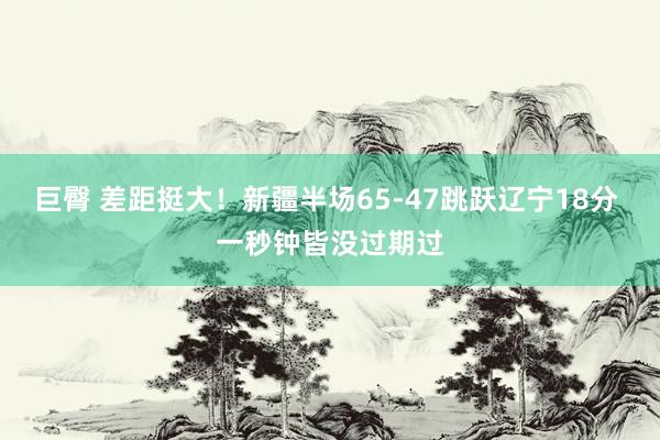 巨臀 差距挺大！新疆半场65-47跳跃辽宁18分 一秒钟皆没过期过