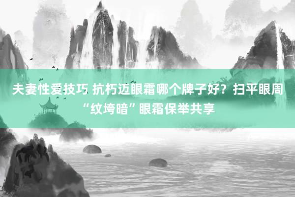 夫妻性爱技巧 抗朽迈眼霜哪个牌子好？扫平眼周“纹垮暗”眼霜保举共享