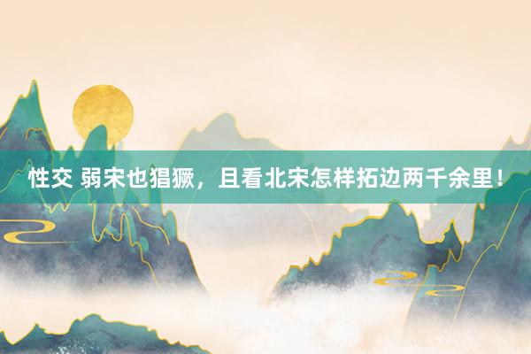 性交 弱宋也猖獗，且看北宋怎样拓边两千余里！