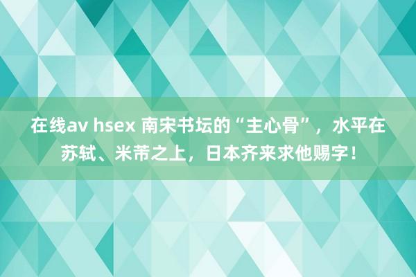 在线av hsex 南宋书坛的“主心骨”，水平在苏轼、米芾之上，日本齐来求他赐字！