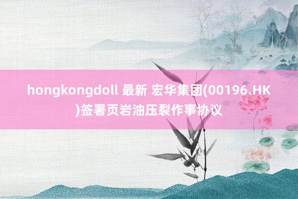 hongkongdoll 最新 宏华集团(00196.HK)签署页岩油压裂作事协议