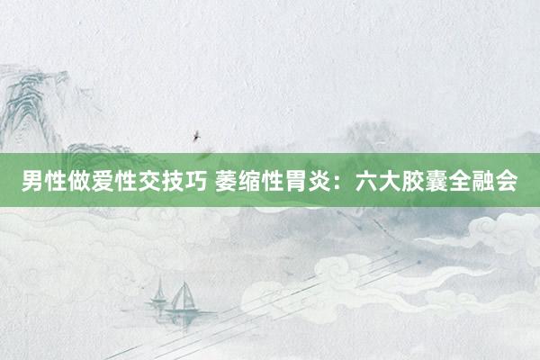 男性做爱性交技巧 萎缩性胃炎：六大胶囊全融会