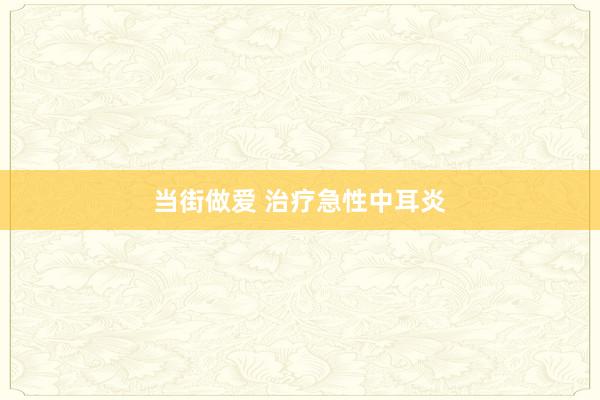 当街做爱 治疗急性中耳炎