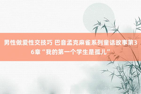 男性做爱性交技巧 巴音孟克麻雀系列童话故事第36章“我的第一个学生是孤儿”