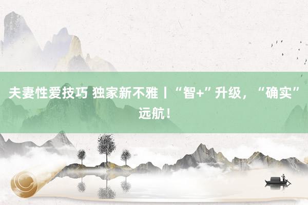 夫妻性爱技巧 独家新不雅丨“智+”升级，“确实”远航！
