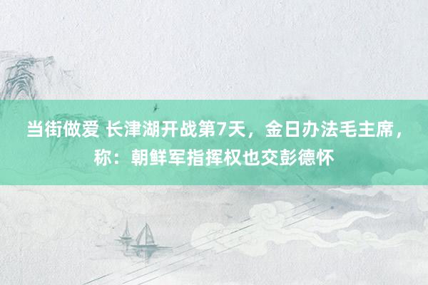 当街做爱 长津湖开战第7天，金日办法毛主席，称：朝鲜军指挥权也交彭德怀