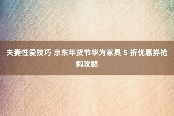 夫妻性爱技巧 京东年货节华为家具 5 折优惠券抢购攻略