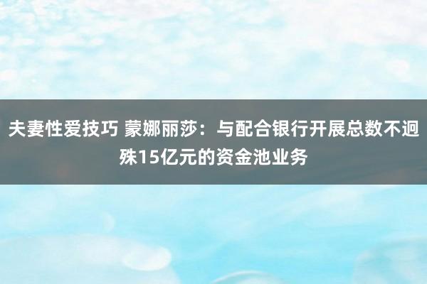 夫妻性爱技巧 蒙娜丽莎：与配合银行开展总数不迥殊15亿元的资金池业务