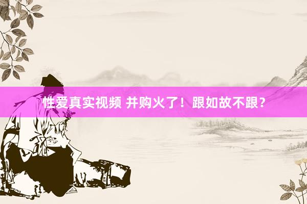 性爱真实视频 并购火了！跟如故不跟？