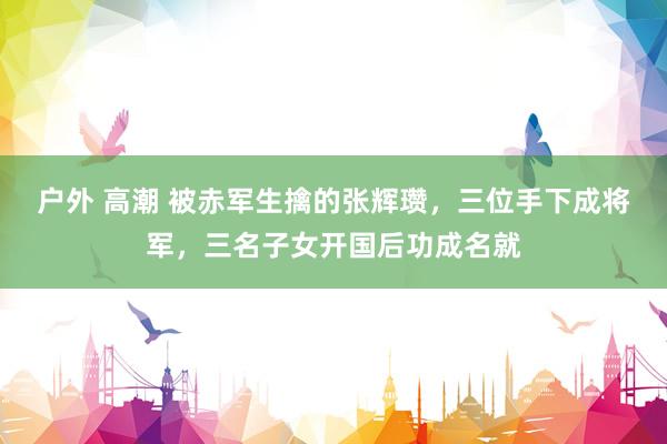 户外 高潮 被赤军生擒的张辉瓒，三位手下成将军，三名子女开国后功成名就