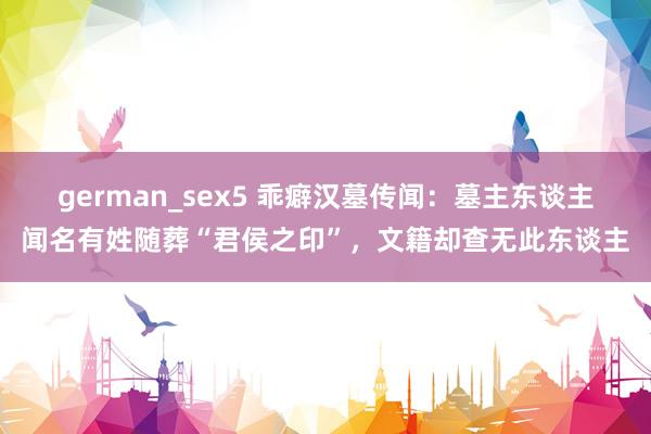 german_sex5 乖癖汉墓传闻：墓主东谈主闻名有姓随葬“君侯之印”，文籍却查无此东谈主