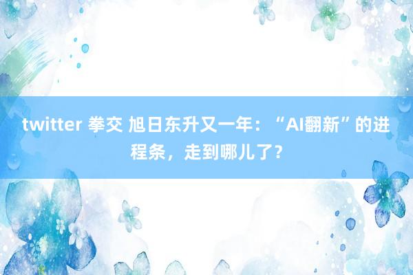 twitter 拳交 旭日东升又一年：“AI翻新”的进程条，走到哪儿了？