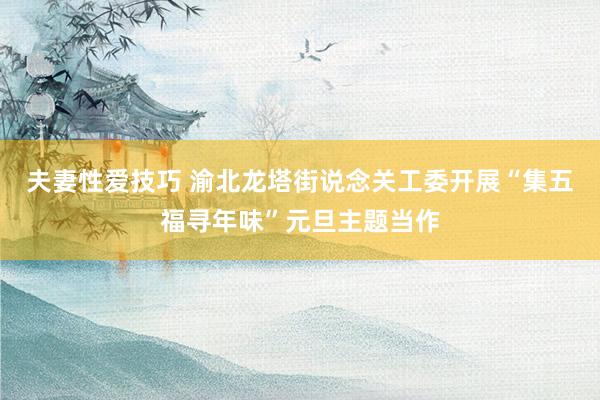 夫妻性爱技巧 渝北龙塔街说念关工委开展“集五福寻年味”元旦主题当作