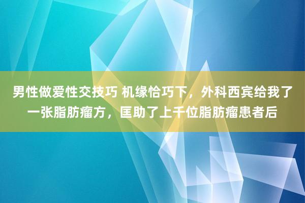 男性做爱性交技巧 机缘恰巧下,外科西宾给我了一张脂肪瘤方,匡助了上千位脂肪瘤患者后